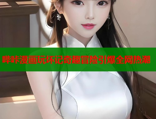 哔咔漫画玩坏记奇趣冒险引爆全网热潮