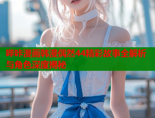 哔咔漫画韩漫偶然44精彩故事全解析与角色深度揭秘